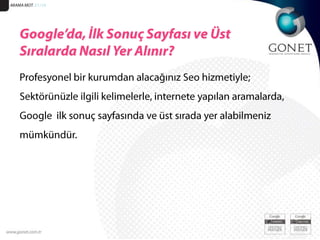 Kaynak: IAB Türkiye’nin Internet Ölçümleme Araştırmaları Temmuz 2010. ARAMA MOT. 51/19Google’da, İlk Sonuç Sayfası ve Üst Sıralarda Nasıl Yer Alınır?Profesyonel bir kurumdan alacağınız Seo hizmetiyle; Sektörünüzle ilgili kelimelerle, internete yapılan aramalarda, Google  ilk sonuç sayfasında ve üst sırada yer alabilmeniz mümkündür. 