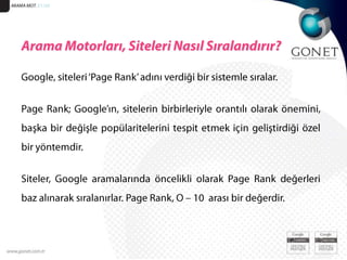 ARAMA MOT. 51/20Arama Motorları, Siteleri Nasıl Sıralandırır?Google, siteleri ‘Page Rank’ adını verdiği bir sistemle sıralar. Page Rank; Google’ın, sitelerin birbirleriyle orantılı olarak önemini, başka bir değişle popülaritelerini tespit etmek için geliştirdiği özel bir yöntemdir. Siteler, Google aramalarında öncelikli olarak Page Rank değerleri baz alınarak sıralanırlar. Page Rank, O – 10  arası bir değerdir.