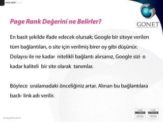 PAGE RANK 51/23Page Rank Değerini ne Belirler?En basit şekilde ifade edecek olursak; Google bir siteye verilen tüm bağlantıları, o site için verilmiş birer oy gibi düşünür. Dolayısı ile ne kadar  nitelikli bağlantı alırsanız, Google sizi  o  kadar kaliteli  bir site olarak  tanımlar. Böylece  sıralamadaki önceliğiniz artar. Alınan bu bağlantılara back- link adı verilir. 