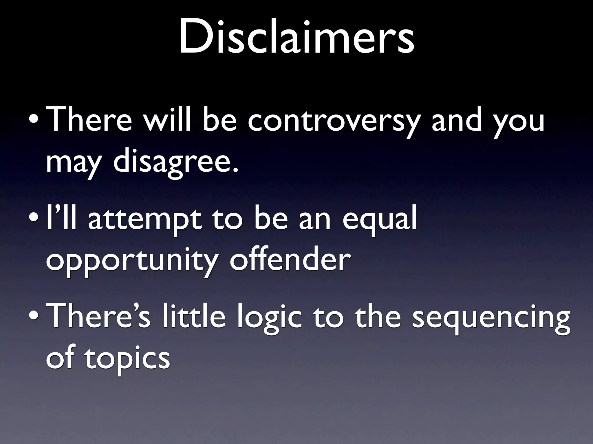 Disclaimers
• There will be controversy and you
  may disagree.
• I’ll attempt to be an equal
  opportunity offender
• There’s little logic to the sequencing
  of topics
 