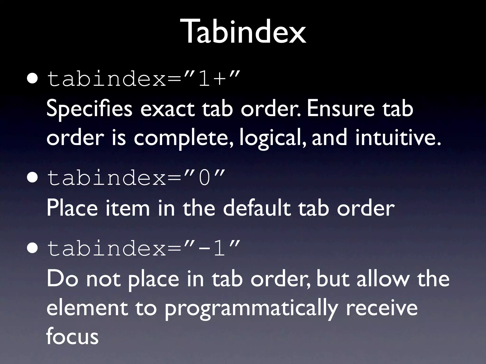 Tabindex
• tabindex=”1+”
    Speciﬁes exact tab order. Ensure tab
    order is complete, logical, and intuitive.
•   tabindex=”0”
    Place item in the default tab order
•   tabindex=”-1”
    Do not place in tab order, but allow the
    element to programmatically receive
    focus
 