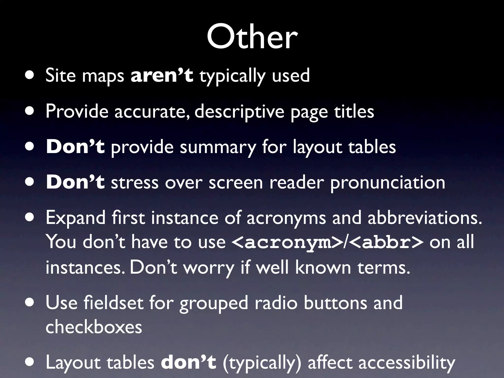 Other
• Site maps aren’t typically used
• Provide accurate, descriptive page titles
• Don’t provide summary for layout tables
• Don’t stress over screen reader pronunciation
• Expand ﬁrst instance of acronyms and abbreviations.
  You don’t have to use <acronym>/<abbr> on all
  instances. Don’t worry if well known terms.
• Use ﬁeldset for grouped radio buttons and
  checkboxes
• Layout tables don’t (typically) affect accessibility
 