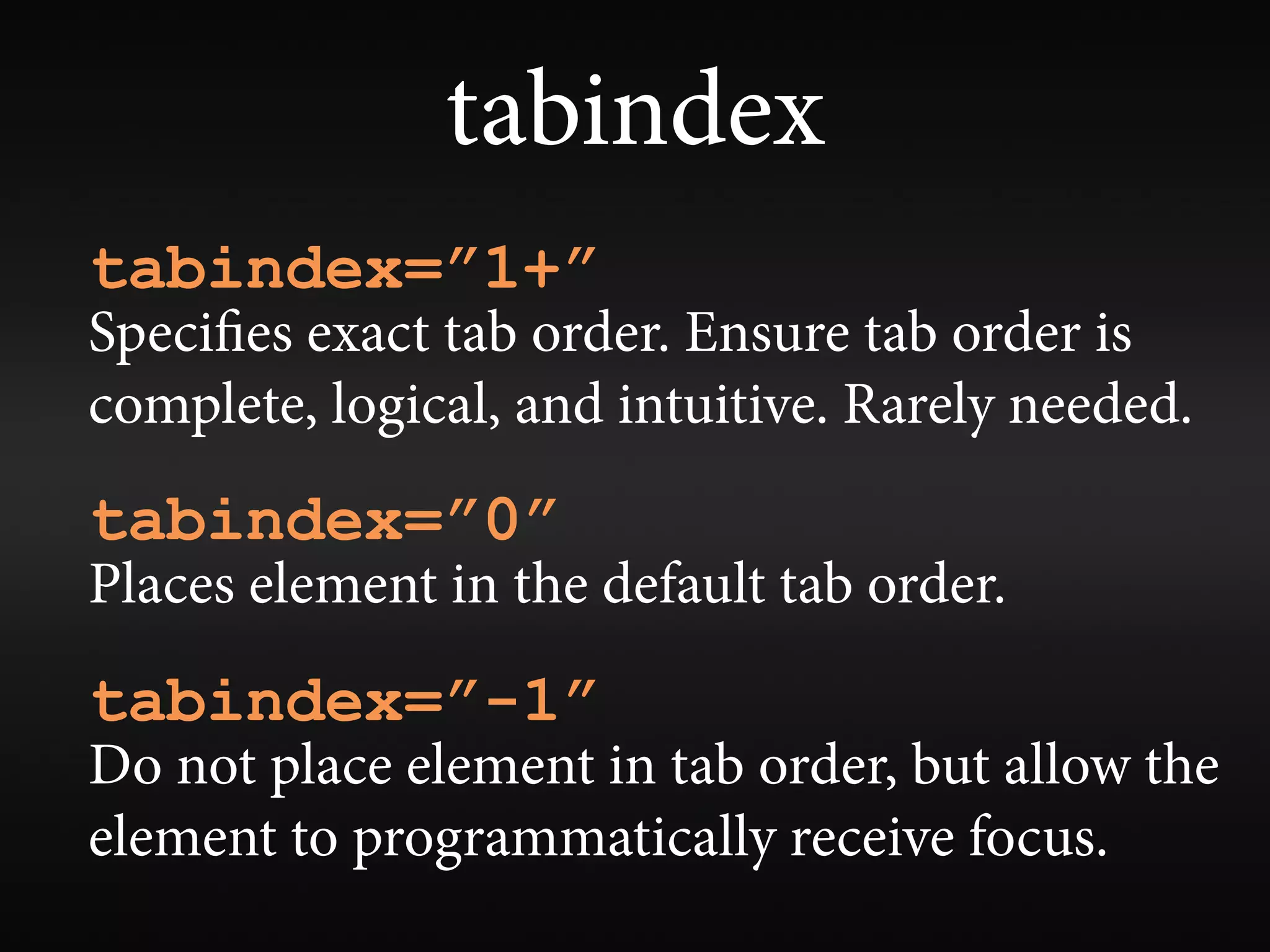tabindex
tabindex=”1+”
Speci es exact tab order. Ensure tab order is
complete, logical, and intuitive. Rarely needed.
tabindex=”0”
Places element in the default tab order.
tabindex=”-1”
Do not place element in tab order, but allow the
element to programmatically receive focus.
 