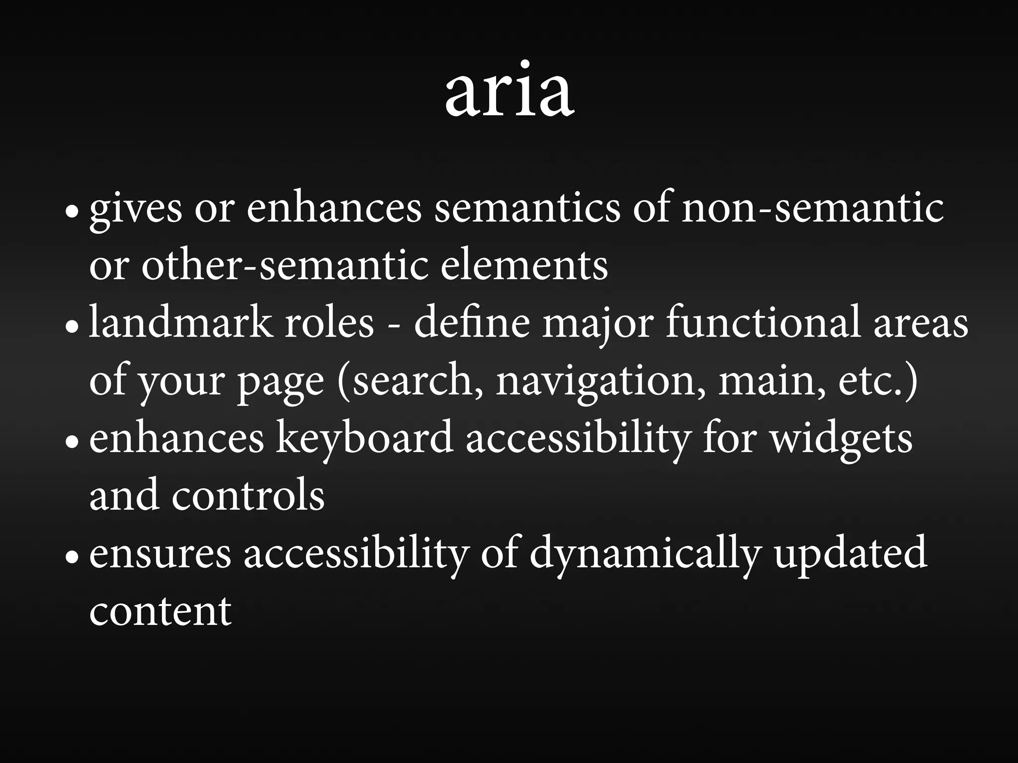 aria
• gives or enhances semantics of non-semantic
  or other-semantic elements
• landmark roles - de ne major functional areas
  of your page (search, navigation, main, etc.)
• enhances keyboard accessibility for widgets
  and controls
• ensures accessibility of dynamically updated
  content
 