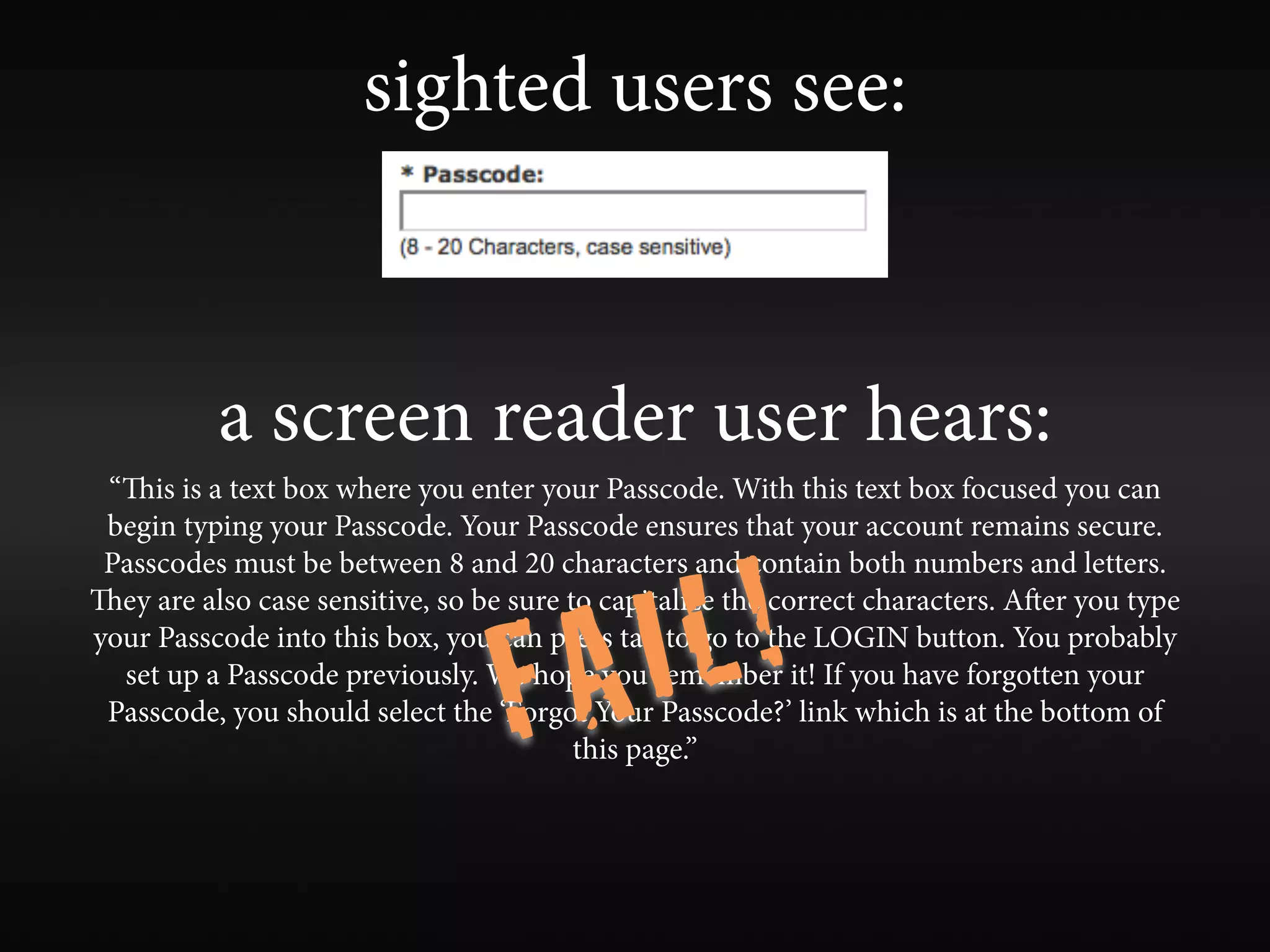 sighted users see:



          a screen reader user hears:
 “is is a text box where you enter your Passcode. With this text box focused you can
 begin typing your Passcode. Your Passcode ensures that your account remains secure.



                                        L!
 Passcodes must be between 8 and 20 characters and contain both numbers and letters.



                                    A I
ey are also case sensitive, so be sure to capitalize the correct characters. Aer you type



                                  F
your Passcode into this box, you can press tab to go to the LOGIN button. You probably
  set up a Passcode previously. We hope you remember it! If you have forgotten your
 Passcode, you should select the ‘Forgot Your Passcode?’ link which is at the bottom of
                                         this page.”
 