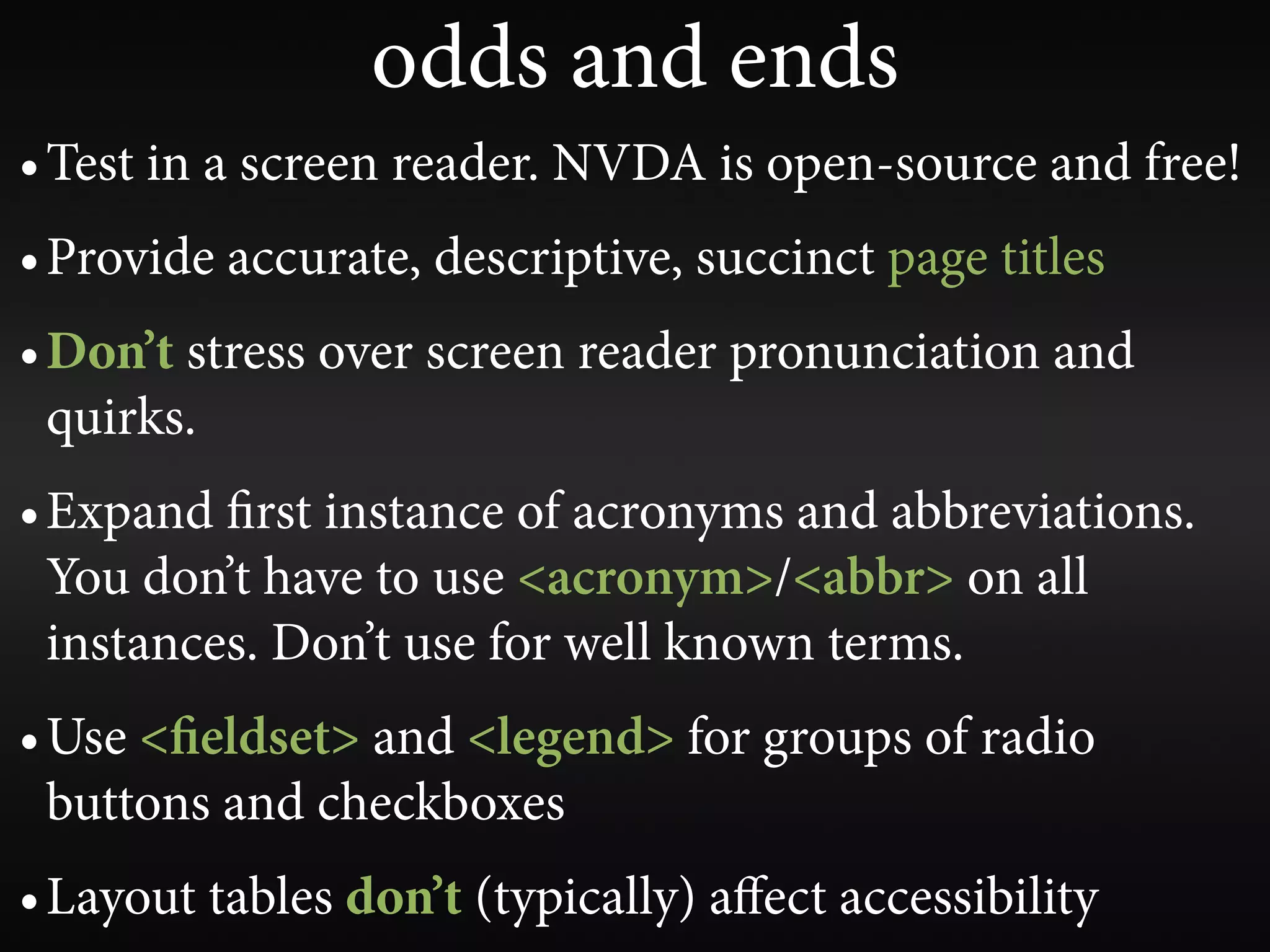 odds and ends
• Test in a screen reader. NVDA is open-source and free!
• Provide accurate, descriptive, succinct page titles
• Don’t stress over screen reader pronunciation and
  quirks.
• Expand rst instance of acronyms and abbreviations.
  You don’t have to use <acronym>/<abbr> on all
  instances. Don’t use for well known terms.
• Use < eldset> and <legend> for groups of radio
  buttons and checkboxes
• Layout tables don’t (typically) aﬀect accessibility
 