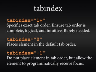 tabindex
tabindex=”1+”
Speci es exact tab order. Ensure tab order is
complete, logical, and intuitive. Rarely needed.
tabindex=”0”
Places element in the default tab order.
tabindex=”-1”
Do not place element in tab order, but allow the
element to programmatically receive focus.
 