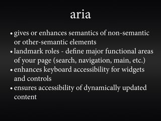 aria
• gives or enhances semantics of non-semantic
  or other-semantic elements
• landmark roles - de ne major functional areas
  of your page (search, navigation, main, etc.)
• enhances keyboard accessibility for widgets
  and controls
• ensures accessibility of dynamically updated
  content
 