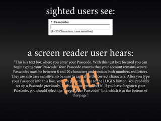 sighted users see:



          a screen reader user hears:
 “is is a text box where you enter your Passcode. With this text box focused you can
 begin typing your Passcode. Your Passcode ensures that your account remains secure.



                                        L!
 Passcodes must be between 8 and 20 characters and contain both numbers and letters.



                                    A I
ey are also case sensitive, so be sure to capitalize the correct characters. Aer you type



                                  F
your Passcode into this box, you can press tab to go to the LOGIN button. You probably
  set up a Passcode previously. We hope you remember it! If you have forgotten your
 Passcode, you should select the ‘Forgot Your Passcode?’ link which is at the bottom of
                                         this page.”
 