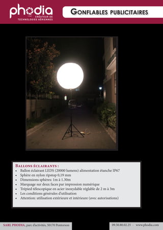 09.50.80.02.25 	- www.phodia.comSARL PHODIA, parc d’activités, 50170 Pontorson
Gonflables publicitaires
Ballons éclairants :
•	 Ballon éclairant LEDS (20000 lumens) alimentation étanche IP67
•	 Sphère en nylon ripstop 0,19 mm
•	 Dimensions sphères: 1m à 1.30m
•	 Marquage sur deux faces par impression numérique
•	 Trépied télescopique en acier inoxydable réglable de 2 m à 3m
•	 Les conditions générales d’utilisation
•	 Attention: utilisation extérieure et intérieure (avec autorisations)
 