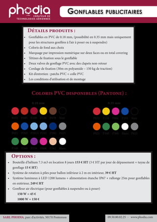 •	 Gonflables en PVC de 0.18 mm, (possibilité en 0.35 mm mais uniquement
pour les structures gonflées à l’air à poser ou à suspendre)
•	 Coloris de fond aux choix
•	 Marquage par impression numérique sur deux faces ou en total covering
•	 Tétines de fixation sous le gonflable
•	 Deux valves de gonflage PVC avec des clapets non-retour
•	 Cordage de fixation (30m en polyamide – 150 kg de traction)
•	 Kit d’entretien : patchs PVC + colle PVC
•	 Les conditions d’utilisation et de montage
0.18 mm
Coloris PVC disponibles (Pantone) :
Détails produits :
•	 Bouteille d’hélium 7.3 m3 en location 8 jours 153 € HT (3 € HT par jour de dépassement + tuyau de
gonflage 15 € HT)
•	 Système de rotation à piles pour ballon inférieur à 2 m en intérieur, 39 € HT
•	 Système lumineux à LED 1200 lumens + alimentation étanche IP67 + rallonge 25m pour gonflables
en extérieur, 249 € HT
•	 Gonfleur air électrique (pour gonflables à suspendre ou à poser)
	 150 W = 45 €
	 1000 W = 150 €
Options :
Gonflables publicitaires
09.50.80.02.25 	- www.phodia.comSARL PHODIA, parc d’activités, 50170 Pontorson
0.35 mm
P032	P485	P200	P116	P478	Noir
P021	P293	P2915	P292	P280	P423
P348	P360	P254	P806	P162	Blanc
P032	P116	P806	P293	Noir	
P021	P348	P360	Blanc	P423	
 