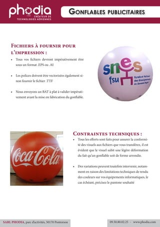 •	 Tous vos fichiers devront impérativement être
sous un format .EPS ou .AI
•	 Les polices doivent être vectorisées également si-
non fournir le fichier .TTF
•	 Nous envoyons un BAT à plat à valider impérati-
vement avant la mise en fabrication du gonflable.
Fichiers à fournir pour
l’impression :
•	 Tous les efforts sont faits pour assurer la conformi-
té des visuels aux fichiers que vous transférez, il est
évident que le visuel subit une légère déformation
du fait qu’un gonflable soit de forme arrondie.
•	 Des variations peuvent toutefois intervenir, notam-
ment en raison des limitations techniques de rendu
des couleurs sur vos équipements informatiques, le
cas échéant, précisez le pantone souhaité
Contraintes techniques :
Gonflables publicitaires
09.50.80.02.25 	- www.phodia.comSARL PHODIA, parc d’activités, 50170 Pontorson
 