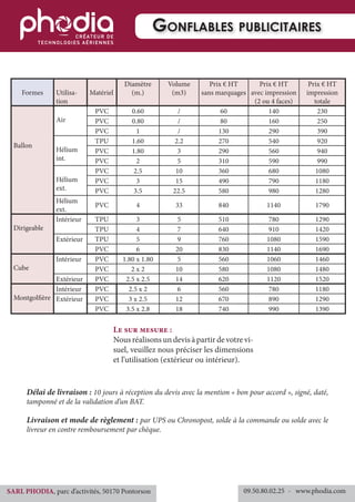 Formes Utilisa-
tion
Matériel
Diamètre
(m.)
Volume
(m3)
Prix € HT
sans marquages
Prix € HT
avec impression
(2 ou 4 faces)
Prix € HT
impression
totale
Ballon
Air
PVC 0.60 / 60 140 230
PVC 0.80 / 80 160 250
PVC 1 / 130 290 390
Hélium
int.
TPU 1.60 2.2 270 540 920
PVC 1.80 3 290 560 940
PVC 2 5 310 590 990
Hélium
ext.
PVC 2.5 10 360 680 1080
PVC 3 15 490 790 1180
PVC 3.5 22.5 580 980 1280
Hélium
ext.
PVC 4 33 840 1140 1790
Dirigeable
Intérieur TPU 3 5 510 780 1290
TPU 4 7 640 910 1420
Extérieur TPU 5 9 760 1080 1590
PVC 6 20 830 1140 1690
Cube
Intérieur PVC 1.80 x 1.80 5 560 1060 1460
PVC 2 x 2 10 580 1080 1480
Extérieur PVC 2.5 x 2.5 14 620 1120 1520
Montgolfière
Intérieur PVC 2.5 x 2 6 560 780 1180
Extérieur PVC 3 x 2.5 12 670 890 1290
PVC 3.5 x 2.8 18 740 990 1390
Le sur mesure :
Nousréalisonsundevisàpartirdevotrevi-
suel, veuillez nous préciser les dimensions
et l’utilisation (extérieur ou intérieur).
Délai de livraison : 10 jours à réception du devis avec la mention « bon pour accord », signé, daté,
tamponné et de la validation d’un BAT.
Livraison et mode de règlement : par UPS ou Chronopost, solde à la commande ou solde avec le
livreur en contre remboursement par chèque.
Gonflables publicitaires
09.50.80.02.25 	- www.phodia.comSARL PHODIA, parc d’activités, 50170 Pontorson
 