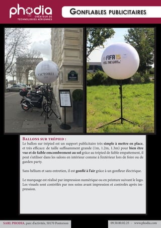 09.50.80.02.25 	- www.phodia.comSARL PHODIA, parc d’activités, 50170 Pontorson
Gonflables publicitaires
Ballons sur trépied :
Le ballon sur trépied est un support publicitaire très simple à mettre en place,
et très efficace: de taille suffisamment grande (1m, 1.2m, 1.3m) pour bien être
vue et de faible emcombrement au sol grâce au trépied de faible empattement, il
peut s’utiliser dans les salons en intérieur comme à l’extérieur lors de foire ou de
garden party.
Sans hélium et sans entretien, il est gonflé à l’air grâce à un gonfleur électrique.
Le marquage est réalisé par impression numérique ou en peinture suivant le logo.
Les visuels sont contrôlés par nos soins avant impression et controlés après im-
pression.
 