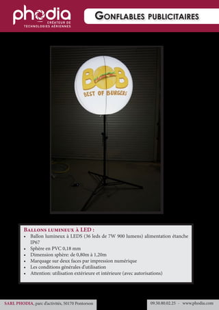 09.50.80.02.25 	- www.phodia.comSARL PHODIA, parc d’activités, 50170 Pontorson
Gonflables publicitaires
Ballons lumineux à LED :
•	 Ballon lumineux à LEDS (36 leds de 7W 900 lumens) alimentation étanche
IP67
•	 Sphère en PVC 0,18 mm
•	 Dimension sphère: de 0,80m à 1,20m
•	 Marquage sur deux faces par impression numérique
•	 Les conditions générales d’utilisation
•	 Attention: utilisation extérieure et intérieure (avec autorisations)
 