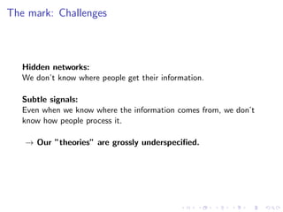 The mark: Challenges



   Hidden networks:
   We don’t know where people get their information.

   Subtle signals:
   Even when we know where the information comes from, we don’t
   know how people process it.

   → Our ”theories” are grossly underspeciﬁed.
 