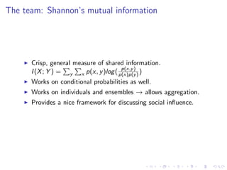 The team: Shannon’s mutual information




      Crisp, general measure of shared information.
                                      p(x,y )
      I (X ; Y ) = y x p(x, y )log ( p(x)p(y ) )
      Works on conditional probabilities as well.
      Works on individuals and ensembles → allows aggregation.
      Provides a nice framework for discussing social inﬂuence.
 