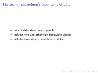 The team: Zuckerberg’s mountains of data




      Lots of data about lots of people
      Includes text and other high-bandwidth signals
      Includes time stamps, and directed links
 