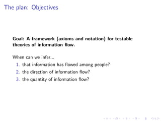 The plan: Objectives



   Goal: A framework (axioms and notation) for testable
   theories of information ﬂow.

   When can we infer...
    1. that information has ﬂowed among people?
    2. the direction of information ﬂow?
    3. the quantity of information ﬂow?
 