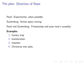 The plan: Direction of ﬂows


   Pearl: Experiments, when possible.
   Zuckerberg: Action space mining
   Pearl and Zuckerberg: Timestamps and poor man’s causality
   Examples
    1. Canary trap
    2. memetracker
    3. retweets
    4. Christmas tree sales
 
