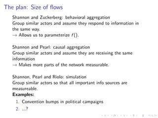 The plan: Size of ﬂows
   Shannon and Zuckerberg: behavioral aggregation
   Group similar actors and assume they respond to information in
   the same way.
   → Allows us to parameterize f ().

   Shannon and Pearl: causal aggregation
   Group similar actors and assume they are receiving the same
   information
   → Makes more parts of the network measurable.

   Shannon, Pearl and Riolo: simulation
   Group similar actors so that all important info sources are
   measureable.
   Examples:
    1. Convention bumps in political campaigns
    2. ...?
 