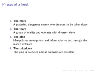 Phases of a heist



    1. The mark
       A powerful, dangerous enemy who deserves to be taken down
    2. The team
       A group of misﬁts and outcasts with diverse talents
    3. The plan
       Manipulates assumptions and information to get through the
       mark’s defenses
    4. The takedown
       The plan is executed and all surprises are revealed
 