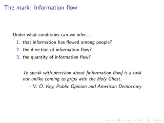 The mark: Information ﬂow



   Under what conditions can we infer...
    1. that information has ﬂowed among people?
    2. the direction of information ﬂow?
    3. the quantity of information ﬂow?


       To speak with precision about [information ﬂow] is a task
       not unlike coming to grips with the Holy Ghost.
          - V. O. Key, Public Opinion and American Democracy
 