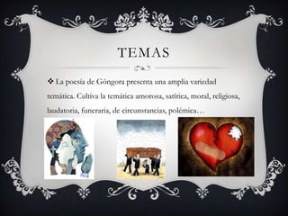 TEMAS
 La poesía de Góngora presenta una amplia variedad
temática. Cultiva la temática amorosa, satírica, moral, religiosa,
laudatoria, funeraria, de circunstancias, polémica…
 