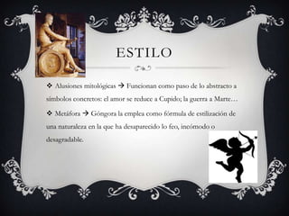 ESTILO

 Alusiones mitológicas  Funcionan como paso de lo abstracto a
símbolos concretos: el amor se reduce a Cupido; la guerra a Marte…

 Metáfora  Góngora la emplea como fórmula de estilización de
una naturaleza en la que ha desaparecido lo feo, incómodo o
desagradable.
 