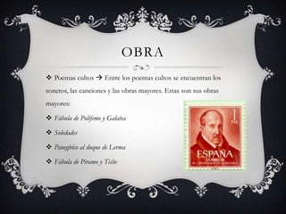 OBRA
 Poemas cultos  Entre los poemas cultos se encuentran los
sonetos, las canciones y las obras mayores. Estas son sus obras
mayores:

 Fábula de Polifemo y Galatea

 Soledades

 Panegírico al duque de Lerma

 Fábula de Píramo y Tisbe
 