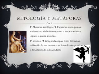 MITOLOGÍA Y METÁFORAS
     Alusiones mitológicas  Funcionan como paso de
    lo abstracto a símbolos concretos: el amor se reduce a
    Cupido; la guerra a Marte…

     Metáfora  Góngora la emplea como fórmula de
    estilización de una naturaleza en la que ha desaparecido
    lo feo, incómodo o desagradable.
 