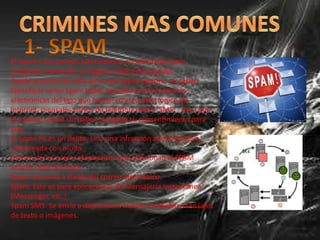 El Spam o los correos electrónicos, no solicitados para
propósito comercial, es ilegal en diferentes grados.
Desde el punto de vista de la normativa vigente, se deben
identificar como Spam todas aquellas comunicaciones
electrónicas del tipo que fueren (correo electrónico de
Internet, mensajes cortos de telefonía móvil “SMS” , etc.) que
el usuario recibe sin haber otorgado su consentimiento para
ello.
El Spam no es un delito, sino una infracción administrativa,
sancionada con multa.
Dentro de los actos informáticos que relacionan al SPAM
existen distintos tipos:
Spam: Se envía a través del correo electrónico.
Spam: Este es para aplicaciones de Mensajería Instantánea
(Messenger, etc.).
Spam SMS: Se envía a dispositivos móviles mediante mensajes
de texto o imágenes.
 