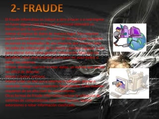 El fraude informático es inducir a otro a hacer o a restringirse
en hacer alguna cosa de lo cual el criminal obtendrá un
beneficio por lo siguiente:
Alterar el ingreso de datos de manera ilegal. Esto requiere
que el criminal posea un alto nivel de técnica y por lo mismo
es común en empleados de una empresa que conocen bien
las redes de información de la misma y pueden ingresar a ella
para alterar datos como generar información falsa que los
beneficie, crear instrucciones y procesos no autorizados o
dañar los sistemas.
Alterar, destruir, suprimir o robar datos, un evento que puede
ser difícil de detectar.
Alterar o borrar archivos.
Alterar o dar un mal uso a sistemas o software, alterar o
reescribir códigos con propósitos fraudulentos. Estos eventos
requieren de un alto nivel de conocimiento.
Otras formas de fraude informático incluye la utilización de
sistemas de computadoras para robar bancos, realizar
extorsiones o robar información clasificada.
 