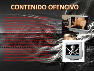 El contenido de un website o de otro medio de
comunicación puede ser obsceno u ofensivo por una
gran gama de razones. En ciertos casos dicho
contenido puede ser ilegal. Igualmente, no existe una
normativa legal universal y la regulación judicial puede
variar de país a país, aunque existen ciertos elementos
comunes. Sin embargo, en muchas ocasiones, los
tribunales terminan siendo árbitros cuando algunos
grupos se enfrentan a causa de contenidos que en un
país no tienen problemas judiciales, pero sí en otros.
Un contenido puede ser ofensivo u obsceno, pero no
necesariamente por ello es ilegal.
Algunas jurisdicciones limitan ciertos discursos y
prohíben explícitamente el racismo, la subversión
política, la promoción de la violencia, los sediciosos y
el material que incite al odio y al crimen.
 