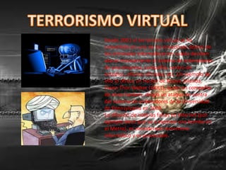 Desde 2001 el terrorismo virtual se ha
convertido en uno de los novedosos delitos de
los criminales informáticos los cuales deciden
atacar masivamente el sistema de ordenadores
de una empresa, compañía, centro de
estudios, oficinas oficiales, etc. Un ejemplo de
ello lo ofrece un hacker de Nueva Zelanda,
Owen Thor Walker (AKILL), quien en compañía
de otros hackers, dirigió un ataque en contra
del sistema de ordenadores de la Universidad
de Pennsylvania en 2008.
La difusión de noticias falsas en Internet (por
ejemplo decir que va a explotar una bomba en
el Metro), es considerado terrorismo
informático y es procesable.
 
