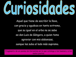 Curiosidades Aquel que tiene de escribir la llave,  con gracia y agudeza en tanto extremo, que su igual en el orbe no se sabe es don Luis de Góngora, a quien temo agraviar con mis alabanzas, aunque las suba al lado más supremo. Fragmento de un poema de Cervantes en le que cataloga a los buenos y a los malos poetas. 