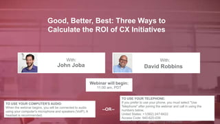 Good, Better, Best: Three Ways to
Calculate the ROI of CX Initiatives
John Joba David Robbins
With: With:
TO USE YOUR COMPUTER'S AUDIO:
When the webinar begins, you will be connected to audio
using your computer's microphone and speakers (VoIP). A
headset is recommended.
Webinar will begin:
11:00 am, PDT
TO USE YOUR TELEPHONE:
If you prefer to use your phone, you must select "Use
Telephone" after joining the webinar and call in using the
numbers below.
United States: +1(562) 247-8422
Access Code: 940-620-039
Audio PIN: Shown after joining the webinar
--OR--
 