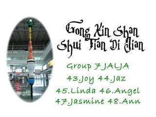 Gong Xin Shan
Shui Tian Di Jian
Group 7 JALJA
43.Joy 44.Jaz
45.Linda 46.Angel
47.Jasmine 48.Ann
 
