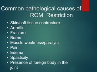 Common pathological causes of
ROM Restriction
• Skin/soft tissue contracture
• Arthritis
• Fracture
• Burns
• Muscle weakness/paralysis
• Pain
• Edema
• Spasticity
• Presence of foreign body in the
joint
 