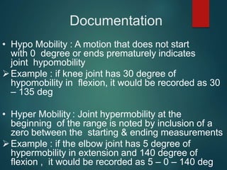 Documentation
• Hypo Mobility : A motion that does not start
with 0 degree or ends prematurely indicates
joint hypomobility
Example : if knee joint has 30 degree of
hypomobility in flexion, it would be recorded as 30
– 135 deg
• Hyper Mobility : Joint hypermobility at the
beginning of the range is noted by inclusion of a
zero between the starting & ending measurements
Example : if the elbow joint has 5 degree of
hypermobility in extension and 140 degree of
flexion , it would be recorded as 5 – 0 – 140 deg
 