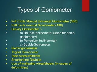 Types of Goniometer
• Full Circle Manual Universal Goniometer (360)
• Half circle manual Goniometer (180)
• Gravity Goniometer :-
• a) Double Inclinometer (used for spine
goniometry)
• b) Pendulum Inclinometer
• c) BubbleGoniometer
• Electrogoniometer
• Digital Goniometer
• Tape Measurements
• Smartphone Devices
• Use of malleable wires/sheets (in cases of
deformities)
 