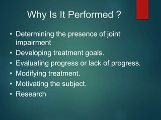 Why Is It Performed ?
• Determining the presence of joint
impairment
• Developing treatment goals.
• Evaluating progress or lack of progress.
• Modifying treatment.
• Motivating the subject.
• Research
 