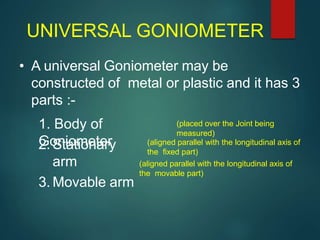 UNIVERSAL GONIOMETER
• A universal Goniometer may be
constructed of metal or plastic and it has 3
parts :-
1. Body of
Goniometer2. Stationary
arm
3. Movable arm
(placed over the Joint being
measured)
(aligned parallel with the longitudinal axis of
the fixed part)
(aligned parallel with the longitudinal axis of
the movable part)
 