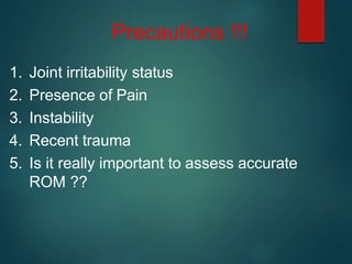 Precautions !!!
1. Joint irritability status
2. Presence of Pain
3. Instability
4. Recent trauma
5. Is it really important to assess accurate
ROM ??
 