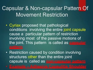 Capsular & Non-capsular Pattern Of
Movement Restriction
• Cyriax proposed that pathological
conditions involving the entire joint capsule
cause a particular pattern of restriction
involving most of the passive motions of
the joint. This pattern is called as capsular
pattern
• Restriction caused by condition involving
structures other than the entire joint
capsule is called as non-capsular pattern
• Example – Adhesive Capsulitis Shoulder
 