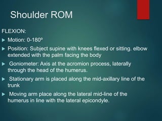Shoulder ROM
FLEXION:
 Motion: 0-180º
 Position: Subject supine with knees flexed or sitting. elbow
extended with the palm facing the body
 Goniometer: Axis at the acromion process, laterally
through the head of the humerus.
 Stationary arm is placed along the mid-axillary line of the
trunk
 Moving arm place along the lateral mid-line of the
humerus in line with the lateral epicondyle.
 