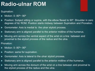 Radio-ulnar ROM
Supination:
 Motion: 0- 80º~ 90º
 Position: Subject sitting or supine, with the elbow flexed to 90º. Shoulder in zero
degrees of its’ ROM. Position starts midway between Supination and Pronation.
 Goniometer: Axis is medial to the ulnar styloid process.
 Stationary arm is aligned parallel to the anterior midline of the humerus.
 Moving arm across the ventral aspect of the wrist on a line between and
proximal to the styloid process of the radius and the ulna.
Pronation:
 Motion: 0- 80º~ 90º
 Position: same for supination.
 Goniometer: Axis is lateral to the ulnar styloid process.
 Stationary arm is aligned parallel to the anterior midline of the humerus.
 Moving arm across the dorsum of the wrist on a line between and proximal to
the styloid process of the radius and the ulna.
 