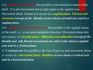 A frontal or coronal axis lies parallel to the transverse suture of the
skull. It is also horizontal and at right angle to the sagittal axis.
Movement about frontal axis occurs in a sagittal plane. Flexion and
extension (except of the thumb) occurs about a frontal axis and in a
sagittal plane.
A sagittal or antero-posterior axis lies parallel to the sagittal suture
of the skull, i.e., in an antero-posterior direction. Movement about this
axis occurs in a frontal plane. Abduction and adduction (except pf the
thumb) and side flexion movements are said to take about a sagittal
axis and in a frontal plane.
 A vertical axis lies parallel to the line of gravity and movement about
it occurs in a horizontal plane. Rotation occurs about a vertical axis
and in a horizontal plane
 