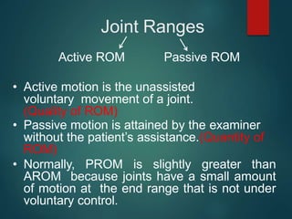 Joint Ranges
Active ROM Passive ROM
• Active motion is the unassisted
voluntary movement of a joint.
(Quality of ROM)
• Passive motion is attained by the examiner
without the patient’s assistance.(Quantity of
ROM)
• Normally, PROM is slightly greater than
AROM because joints have a small amount
of motion at the end range that is not under
voluntary control.
 