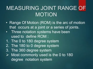 MEASURING JOINT RANGE OF
MOTION
• Range Of Motion (ROM) is the arc of motion
that occurs at a joint or a series of joints.
• Three notation systems have been
used to define ROM :
1. The 0 to 180 degree system
2. The 180 to 0 degree system
3. The 360 degree system
 Most commonly used is the 0 to 180
degree notation system
 